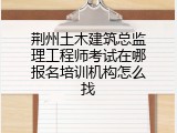 荆州土木建筑总监理工程师考试在哪报名培训机构怎么找