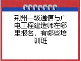 荆州一级通信与广电工程建造师在哪里报名，有哪些培训班