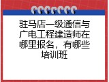 驻马店一级通信与广电工程建造师在哪里报名，有哪些培训班