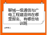 聊城一级通信与广电工程建造师在哪里报名,有哪些培训班