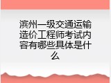 滨州一级交通运输造价工程师考试内容有哪些具体是什么