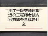 枣庄一级交通运输造价工程师考试内容有哪些具体是什么