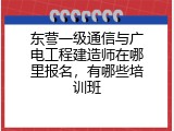 东营一级通信与广电工程建造师在哪里报名，有哪些培训班