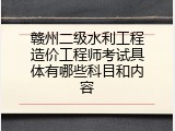 赣州二级水利工程造价工程师考试具体有哪些科目和内容