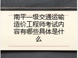 南平一级交通运输造价工程师考试内容有哪些具体是什么