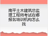 南平土木建筑总监理工程师考试在哪报名培训机构怎么找