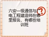 六安一级通信与广电工程建造师在哪里报名，有哪些培训班