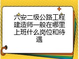 六安二级公路工程建造师一般在哪里上班什么岗位和待遇