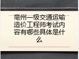 亳州一级交通运输造价工程师考试内容有哪些具体是什么