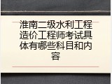 淮南二级水利工程造价工程师考试具体有哪些科目和内容