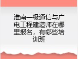 淮南一级通信与广电工程建造师在哪里报名，有哪些培训班