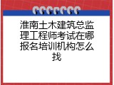 淮南土木建筑总监理工程师考试在哪报名培训机构怎么找