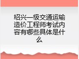 绍兴一级交通运输造价工程师考试内容有哪些具体是什么
