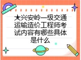 大兴安岭一级交通运输造价工程师考试内容有哪些具体是什么