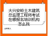 大兴安岭土木建筑总监理工程师考试在哪报名培训机构怎么找