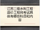 江苏二级水利工程造价工程师考试具体有哪些科目和内容