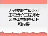 大兴安岭二级水利工程造价工程师考试具体有哪些科目和内容
