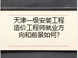 天津一级安装工程造价工程师就业方向和前景如何？