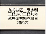 九龙坡区二级水利工程造价工程师考试具体有哪些科目和内容