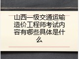 山西一级交通运输造价工程师考试内容有哪些具体是什么