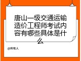 唐山一级交通运输造价工程师考试内容有哪些具体是什么