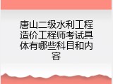 唐山二级水利工程造价工程师考试具体有哪些科目和内容