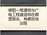 德阳一级通信与广电工程建造师在哪里报名，有哪些培训班