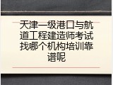 天津一级港口与航道工程建造师考试找哪个机构培训靠谱呢