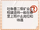 吐鲁番二级矿业工程建造师一般在哪里上班什么岗位和待遇