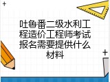 吐鲁番二级水利工程造价工程师考试报名需要提供什么材料