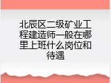 北辰区二级矿业工程建造师一般在哪里上班什么岗位和待遇