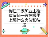 铜仁二级矿业工程建造师一般在哪里上班什么岗位和待遇