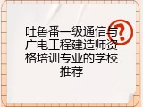 吐鲁番一级通信与广电工程建造师资格培训专业的学校推荐