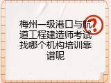 梅州一级港口与航道工程建造师考试找哪个机构培训靠谱呢