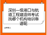 深圳一级港口与航道工程建造师考试找哪个机构培训靠谱呢