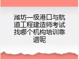 潍坊一级港口与航道工程建造师考试找哪个机构培训靠谱呢