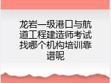 龙岩一级港口与航道工程建造师考试找哪个机构培训靠谱呢
