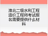 淮北二级水利工程造价工程师考试报名需要提供什么材料