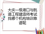 大庆一级港口与航道工程建造师考试找哪个机构培训靠谱呢