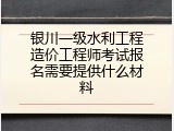 银川一级水利工程造价工程师考试报名需要提供什么材料