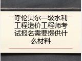 呼伦贝尔一级水利工程造价工程师考试报名需要提供什么材料