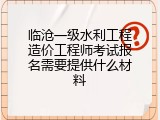 临沧一级水利工程造价工程师考试报名需要提供什么材料