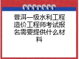 普洱一级水利工程造价工程师考试报名需要提供什么材料