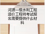 河源一级水利工程造价工程师考试报名需要提供什么材料