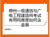 郴州一级通信与广电工程建造师考试有用吗难度如何含金量