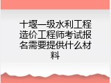 十堰一级水利工程造价工程师考试报名需要提供什么材料