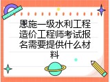 恩施一级水利工程造价工程师考试报名需要提供什么材料