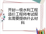 开封一级水利工程造价工程师考试报名需要提供什么材料