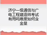 济宁一级通信与广电工程建造师考试有用吗难度如何含金量