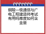 铜陵一级通信与广电工程建造师考试有用吗难度如何含金量